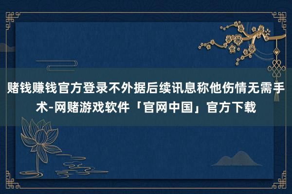 赌钱赚钱官方登录不外据后续讯息称他伤情无需手术-网赌游戏软件「官网中国」官方下载