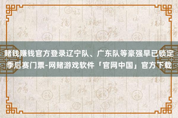 赌钱赚钱官方登录辽宁队、广东队等豪强早已锁定季后赛门票-网赌游戏软件「官网中国」官方下载