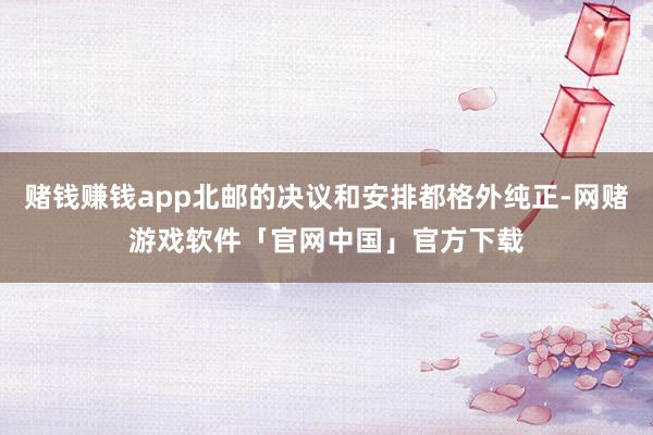 赌钱赚钱app北邮的决议和安排都格外纯正-网赌游戏软件「官网中国」官方下载