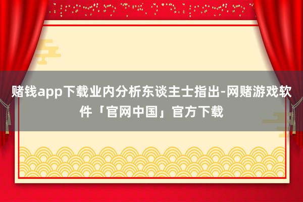 赌钱app下载业内分析东谈主士指出-网赌游戏软件「官网中国」官方下载