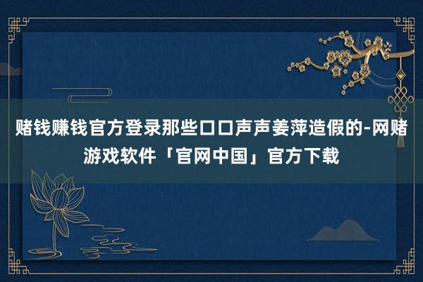 赌钱赚钱官方登录那些口口声声姜萍造假的-网赌游戏软件「官网中国」官方下载