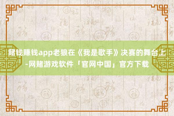 赌钱赚钱app老狼在《我是歌手》决赛的舞台上-网赌游戏软件「官网中国」官方下载