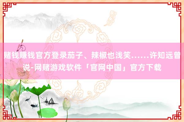 赌钱赚钱官方登录茄子、辣椒也浅笑……许知远曾说-网赌游戏软件「官网中国」官方下载