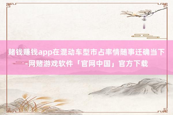 赌钱赚钱app在混动车型市占率情随事迁确当下-网赌游戏软件「官网中国」官方下载