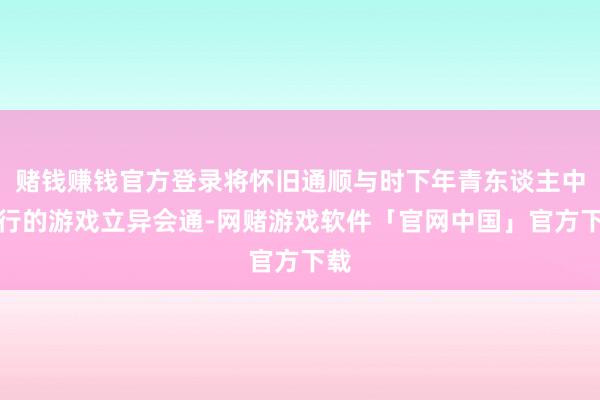 赌钱赚钱官方登录将怀旧通顺与时下年青东谈主中流行的游戏立异会通-网赌游戏软件「官网中国」官方下载