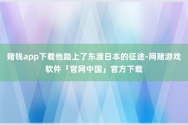 赌钱app下载他踏上了东渡日本的征途-网赌游戏软件「官网中国」官方下载