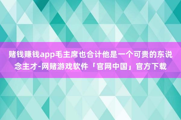 赌钱赚钱app毛主席也合计他是一个可贵的东说念主才-网赌游戏软件「官网中国」官方下载