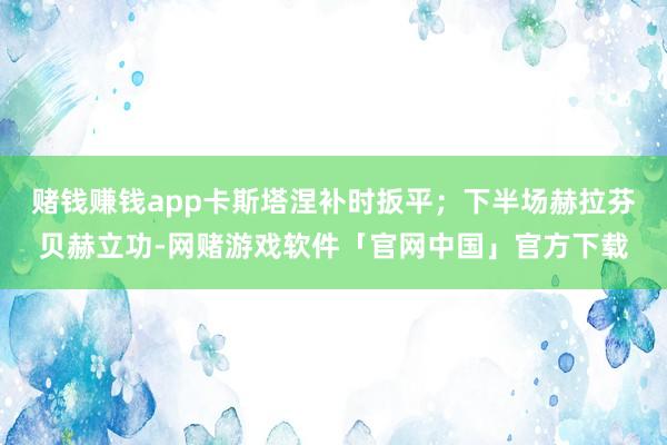 赌钱赚钱app卡斯塔涅补时扳平；下半场赫拉芬贝赫立功-网赌游戏软件「官网中国」官方下载