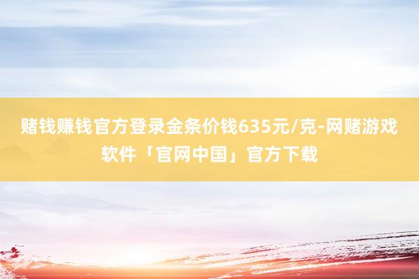 赌钱赚钱官方登录金条价钱635元/克-网赌游戏软件「官网中国」官方下载