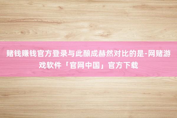 赌钱赚钱官方登录与此酿成赫然对比的是-网赌游戏软件「官网中国」官方下载