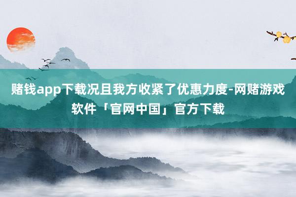 赌钱app下载况且我方收紧了优惠力度-网赌游戏软件「官网中国」官方下载