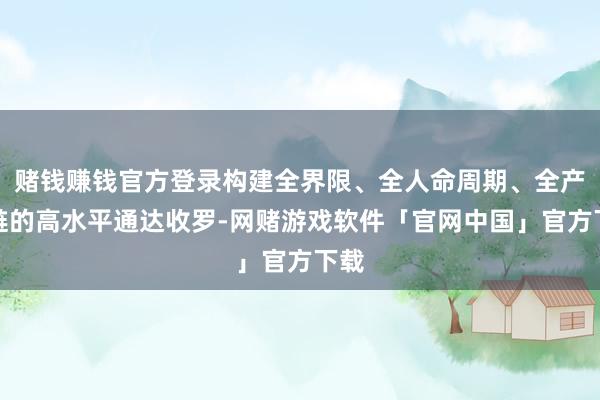 赌钱赚钱官方登录构建全界限、全人命周期、全产业链的高水平通达收罗-网赌游戏软件「官网中国」官方下载