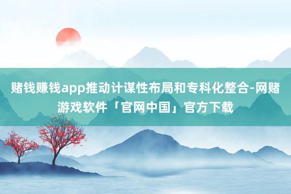 赌钱赚钱app推动计谋性布局和专科化整合-网赌游戏软件「官网中国」官方下载