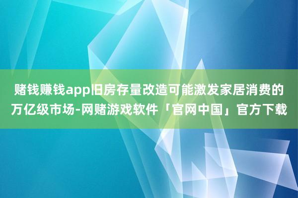 赌钱赚钱app旧房存量改造可能激发家居消费的万亿级市场-网赌游戏软件「官网中国」官方下载