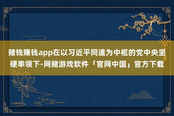 赌钱赚钱app在以习近平同道为中枢的党中央坚硬率领下-网赌游戏软件「官网中国」官方下载