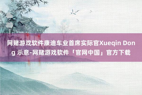 网赌游戏软件康迪车业首席实际官Xueqin Dong 示意-网赌游戏软件「官网中国」官方下载