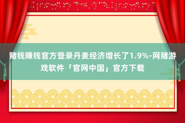 赌钱赚钱官方登录丹麦经济增长了1.9%-网赌游戏软件「官网中国」官方下载