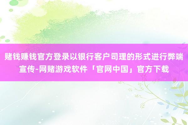 赌钱赚钱官方登录以银行客户司理的形式进行弊端宣传-网赌游戏软件「官网中国」官方下载