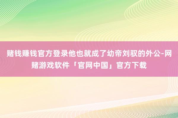 赌钱赚钱官方登录他也就成了幼帝刘驭的外公-网赌游戏软件「官网中国」官方下载