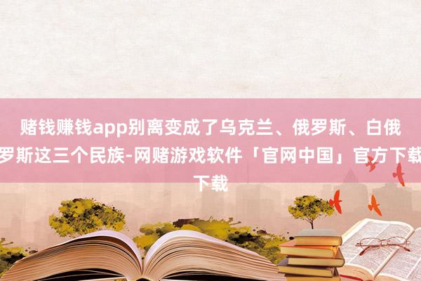 赌钱赚钱app别离变成了乌克兰、俄罗斯、白俄罗斯这三个民族-网赌游戏软件「官网中国」官方下载