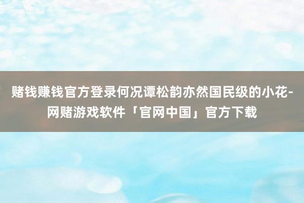 赌钱赚钱官方登录何况谭松韵亦然国民级的小花-网赌游戏软件「官网中国」官方下载