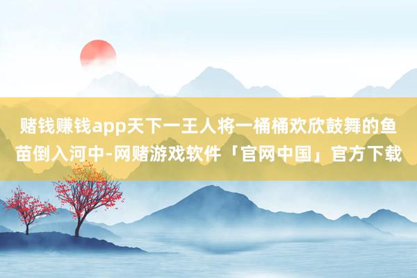 赌钱赚钱app天下一王人将一桶桶欢欣鼓舞的鱼苗倒入河中-网赌游戏软件「官网中国」官方下载