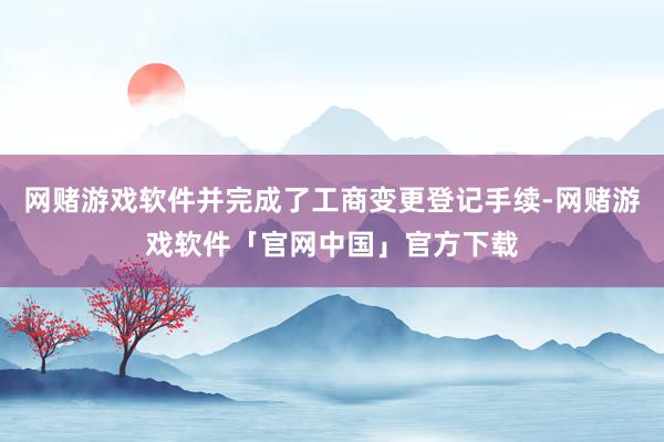 网赌游戏软件并完成了工商变更登记手续-网赌游戏软件「官网中国」官方下载