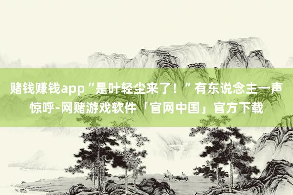 赌钱赚钱app“是叶轻尘来了！”有东说念主一声惊呼-网赌游戏软件「官网中国」官方下载