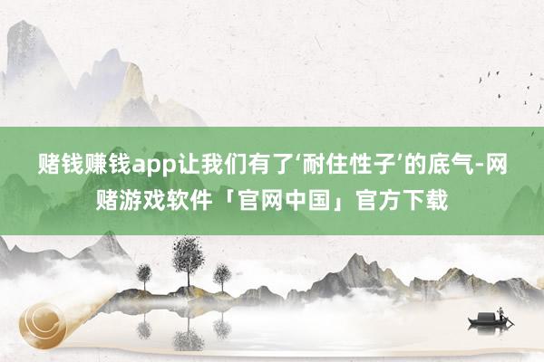 赌钱赚钱app让我们有了‘耐住性子’的底气-网赌游戏软件「官网中国」官方下载