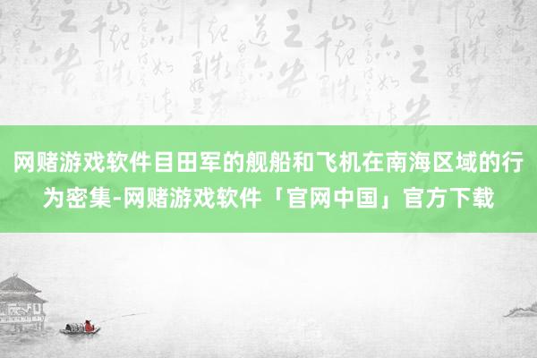 网赌游戏软件目田军的舰船和飞机在南海区域的行为密集-网赌游戏软件「官网中国」官方下载