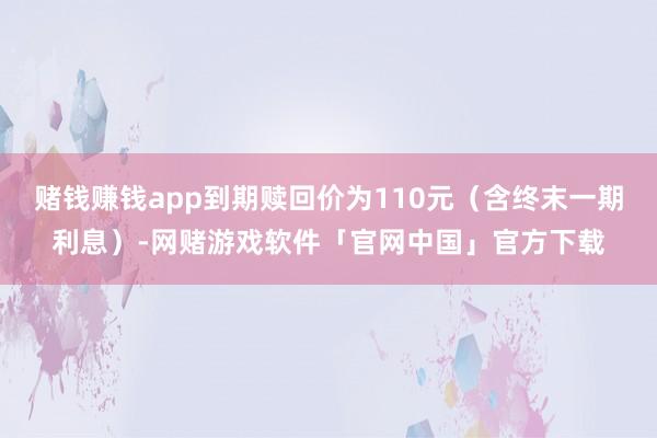 赌钱赚钱app到期赎回价为110元（含终末一期利息）-网赌游戏软件「官网中国」官方下载