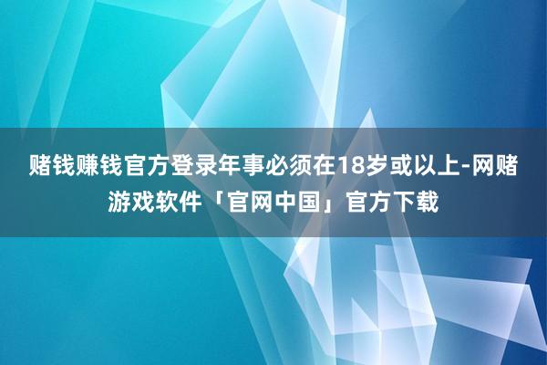 赌钱赚钱官方登录年事必须在18岁或以上-网赌游戏软件「官网中国」官方下载