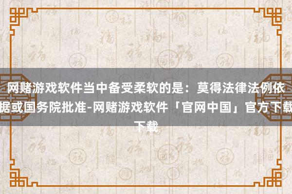 网赌游戏软件当中备受柔软的是：莫得法律法例依据或国务院批准-网赌游戏软件「官网中国」官方下载