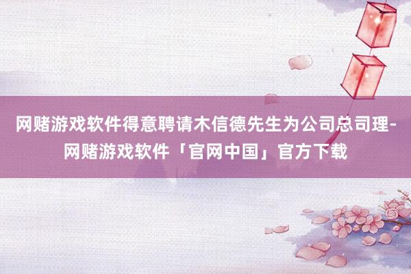 网赌游戏软件得意聘请木信德先生为公司总司理-网赌游戏软件「官网中国」官方下载