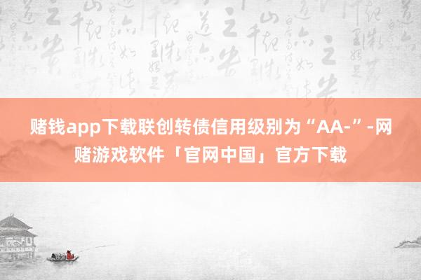 赌钱app下载联创转债信用级别为“AA-”-网赌游戏软件「官网中国」官方下载