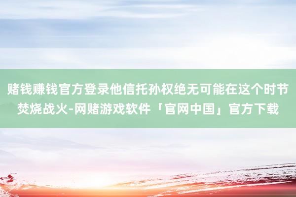 赌钱赚钱官方登录他信托孙权绝无可能在这个时节焚烧战火-网赌游戏软件「官网中国」官方下载