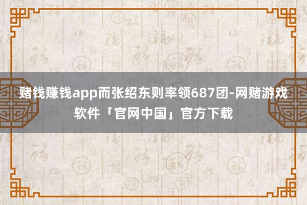 赌钱赚钱app而张绍东则率领687团-网赌游戏软件「官网中国」官方下载