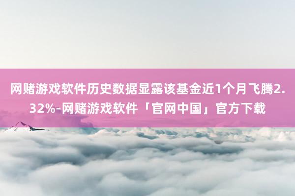 网赌游戏软件历史数据显露该基金近1个月飞腾2.32%-网赌游戏软件「官网中国」官方下载