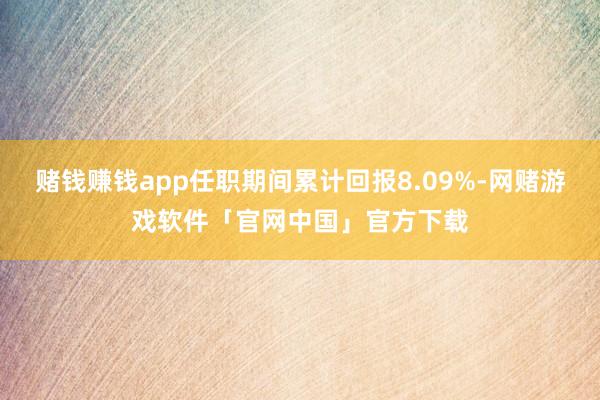 赌钱赚钱app任职期间累计回报8.09%-网赌游戏软件「官网中国」官方下载