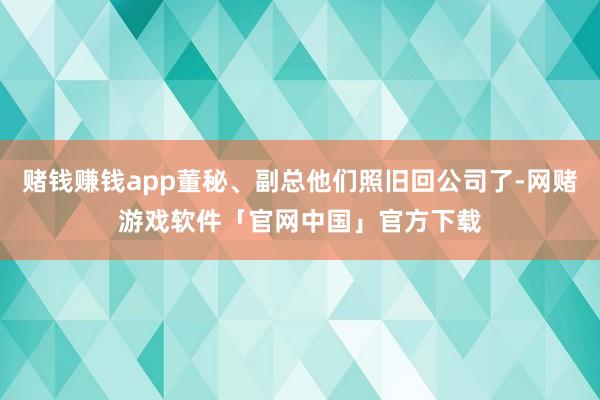 赌钱赚钱app董秘、副总他们照旧回公司了-网赌游戏软件「官网中国」官方下载