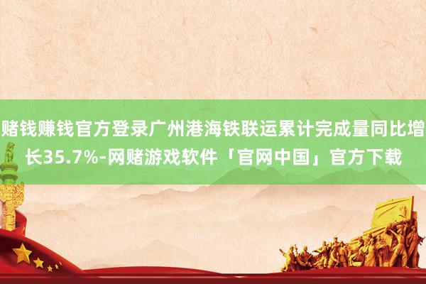 赌钱赚钱官方登录广州港海铁联运累计完成量同比增长35.7%-网赌游戏软件「官网中国」官方下载