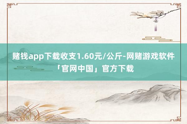 赌钱app下载收支1.60元/公斤-网赌游戏软件「官网中国」官方下载