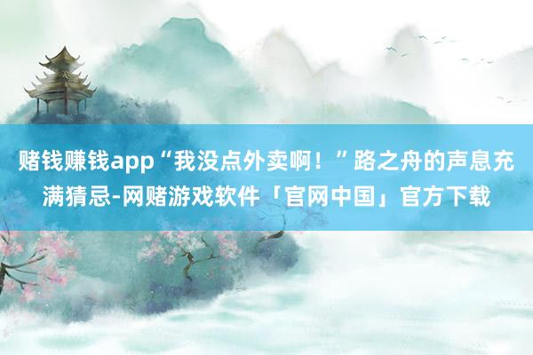 赌钱赚钱app“我没点外卖啊！”路之舟的声息充满猜忌-网赌游戏软件「官网中国」官方下载