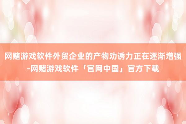 网赌游戏软件外贸企业的产物劝诱力正在逐渐增强-网赌游戏软件「官网中国」官方下载