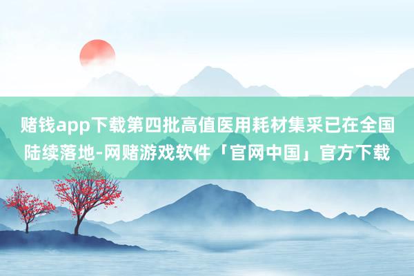 赌钱app下载第四批高值医用耗材集采已在全国陆续落地-网赌游戏软件「官网中国」官方下载