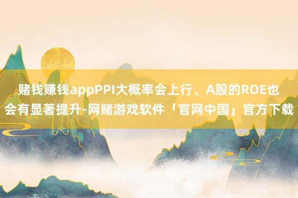 赌钱赚钱appPPI大概率会上行、A股的ROE也会有显著提升-网赌游戏软件「官网中国」官方下载