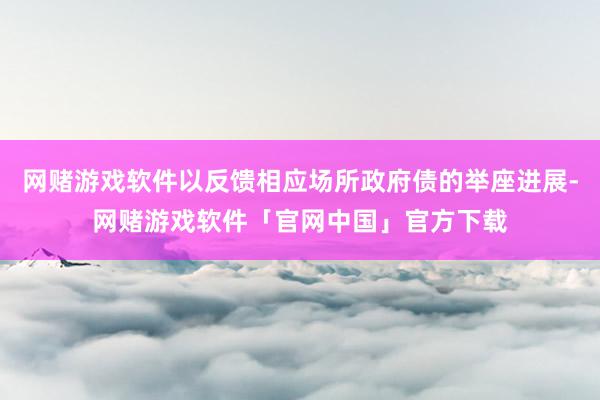 网赌游戏软件以反馈相应场所政府债的举座进展-网赌游戏软件「官网中国」官方下载