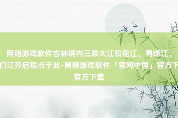 网赌游戏软件吉林境内三条大江松花江、鸭绿江、图们江齐启程点于此-网赌游戏软件「官网中国」官方下载