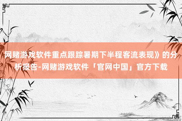 网赌游戏软件重点跟踪暑期下半程客流表现》的分析报告-网赌游戏软件「官网中国」官方下载