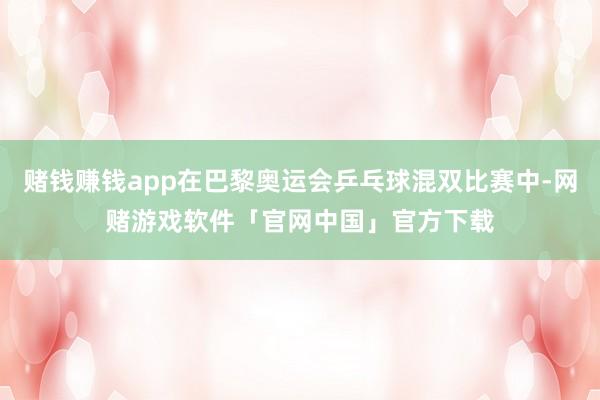 赌钱赚钱app在巴黎奥运会乒乓球混双比赛中-网赌游戏软件「官网中国」官方下载